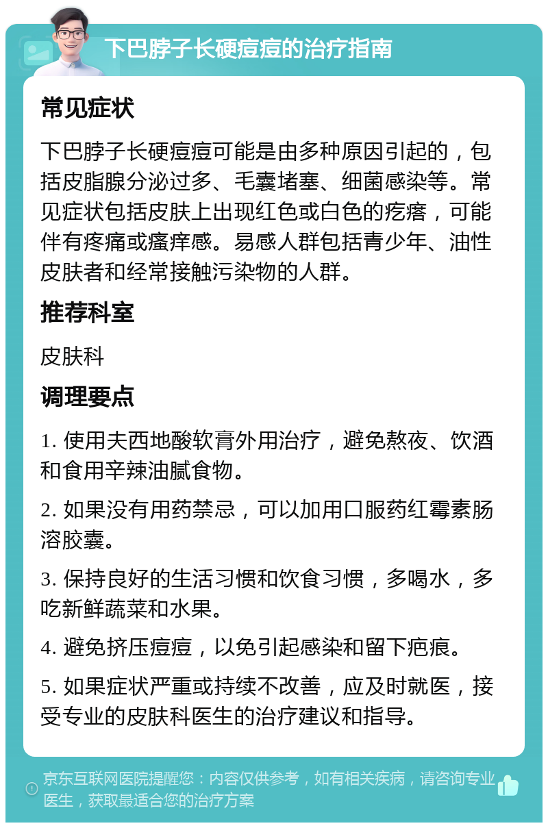 下巴脖子长硬痘痘的治疗指南 常见症状 下巴脖子长硬痘痘可能是由多种原因引起的，包括皮脂腺分泌过多、毛囊堵塞、细菌感染等。常见症状包括皮肤上出现红色或白色的疙瘩，可能伴有疼痛或瘙痒感。易感人群包括青少年、油性皮肤者和经常接触污染物的人群。 推荐科室 皮肤科 调理要点 1. 使用夫西地酸软膏外用治疗，避免熬夜、饮酒和食用辛辣油腻食物。 2. 如果没有用药禁忌，可以加用口服药红霉素肠溶胶囊。 3. 保持良好的生活习惯和饮食习惯，多喝水，多吃新鲜蔬菜和水果。 4. 避免挤压痘痘，以免引起感染和留下疤痕。 5. 如果症状严重或持续不改善，应及时就医，接受专业的皮肤科医生的治疗建议和指导。