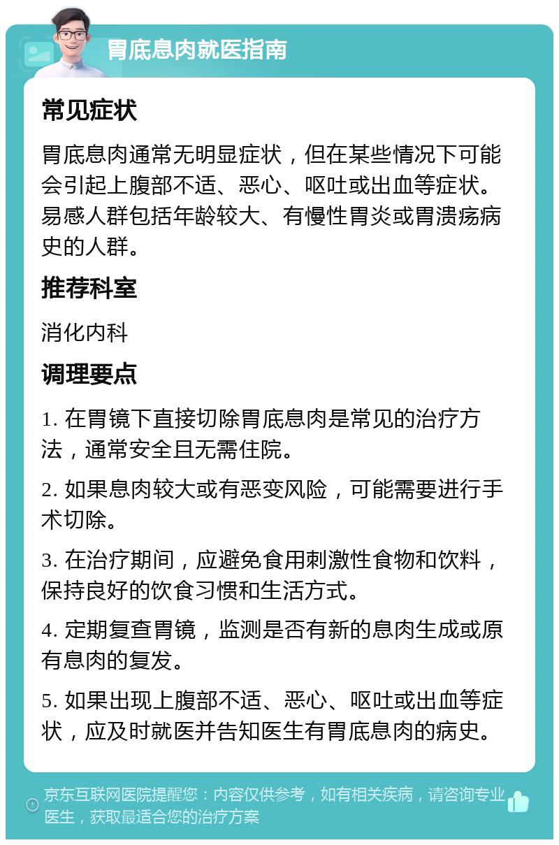 胃底息肉就医指南 常见症状 胃底息肉通常无明显症状，但在某些情况下可能会引起上腹部不适、恶心、呕吐或出血等症状。易感人群包括年龄较大、有慢性胃炎或胃溃疡病史的人群。 推荐科室 消化内科 调理要点 1. 在胃镜下直接切除胃底息肉是常见的治疗方法，通常安全且无需住院。 2. 如果息肉较大或有恶变风险，可能需要进行手术切除。 3. 在治疗期间，应避免食用刺激性食物和饮料，保持良好的饮食习惯和生活方式。 4. 定期复查胃镜，监测是否有新的息肉生成或原有息肉的复发。 5. 如果出现上腹部不适、恶心、呕吐或出血等症状，应及时就医并告知医生有胃底息肉的病史。