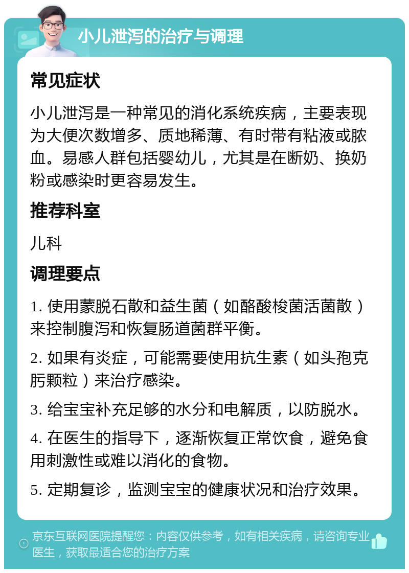 小儿泄泻的治疗与调理 常见症状 小儿泄泻是一种常见的消化系统疾病，主要表现为大便次数增多、质地稀薄、有时带有粘液或脓血。易感人群包括婴幼儿，尤其是在断奶、换奶粉或感染时更容易发生。 推荐科室 儿科 调理要点 1. 使用蒙脱石散和益生菌（如酪酸梭菌活菌散）来控制腹泻和恢复肠道菌群平衡。 2. 如果有炎症，可能需要使用抗生素（如头孢克肟颗粒）来治疗感染。 3. 给宝宝补充足够的水分和电解质，以防脱水。 4. 在医生的指导下，逐渐恢复正常饮食，避免食用刺激性或难以消化的食物。 5. 定期复诊，监测宝宝的健康状况和治疗效果。