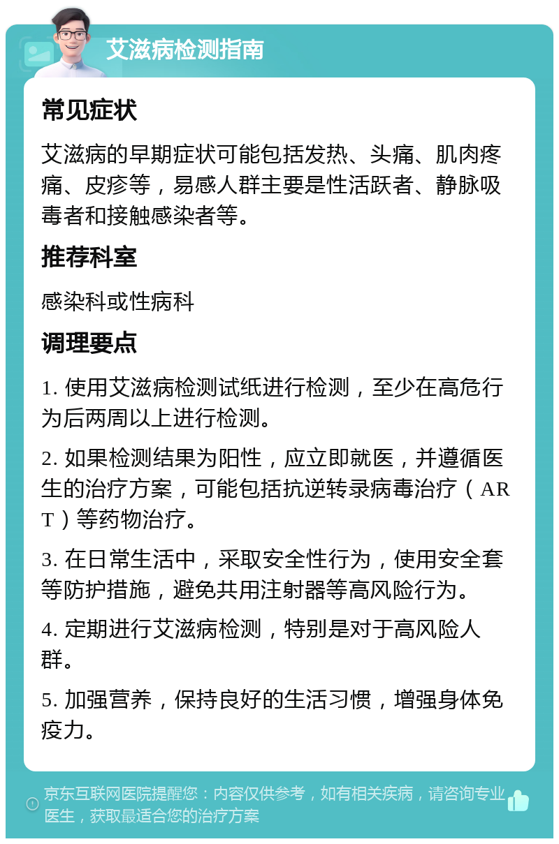 艾滋病检测指南 常见症状 艾滋病的早期症状可能包括发热、头痛、肌肉疼痛、皮疹等，易感人群主要是性活跃者、静脉吸毒者和接触感染者等。 推荐科室 感染科或性病科 调理要点 1. 使用艾滋病检测试纸进行检测，至少在高危行为后两周以上进行检测。 2. 如果检测结果为阳性，应立即就医，并遵循医生的治疗方案，可能包括抗逆转录病毒治疗（ART）等药物治疗。 3. 在日常生活中，采取安全性行为，使用安全套等防护措施，避免共用注射器等高风险行为。 4. 定期进行艾滋病检测，特别是对于高风险人群。 5. 加强营养，保持良好的生活习惯，增强身体免疫力。