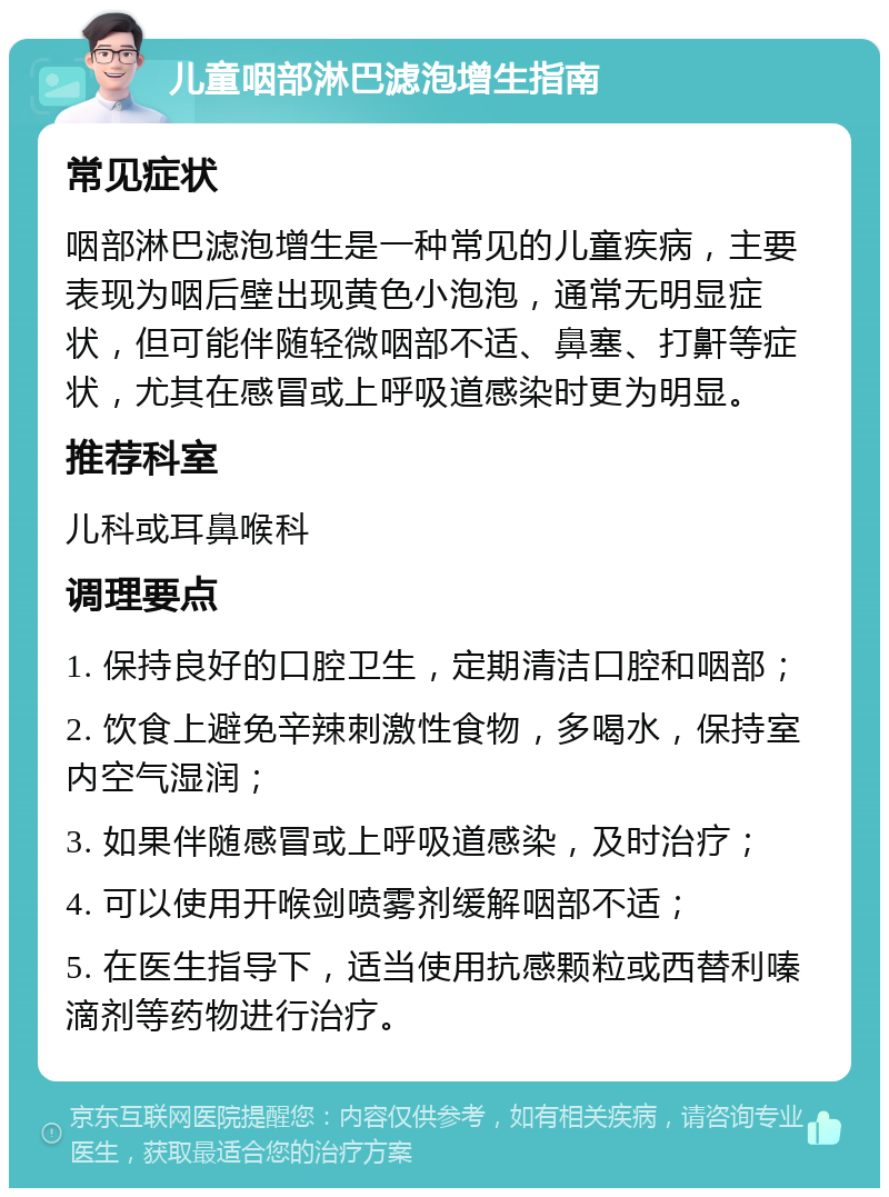 儿童咽部淋巴滤泡增生指南 常见症状 咽部淋巴滤泡增生是一种常见的儿童疾病，主要表现为咽后壁出现黄色小泡泡，通常无明显症状，但可能伴随轻微咽部不适、鼻塞、打鼾等症状，尤其在感冒或上呼吸道感染时更为明显。 推荐科室 儿科或耳鼻喉科 调理要点 1. 保持良好的口腔卫生，定期清洁口腔和咽部； 2. 饮食上避免辛辣刺激性食物，多喝水，保持室内空气湿润； 3. 如果伴随感冒或上呼吸道感染，及时治疗； 4. 可以使用开喉剑喷雾剂缓解咽部不适； 5. 在医生指导下，适当使用抗感颗粒或西替利嗪滴剂等药物进行治疗。