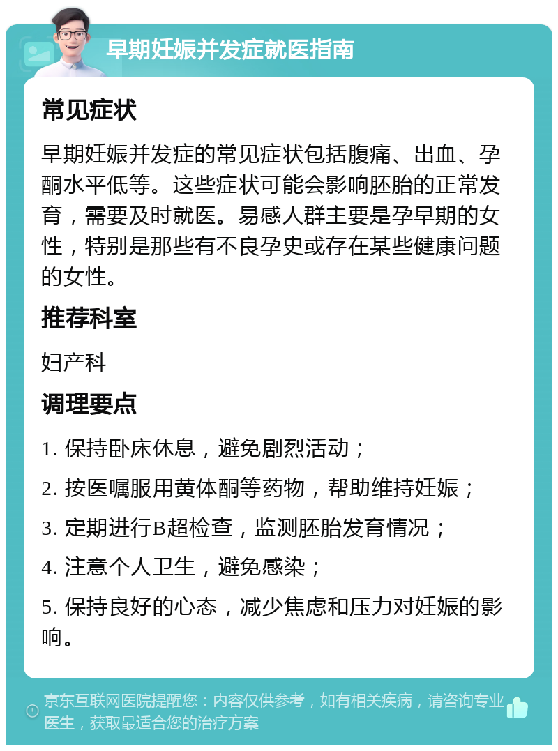 早期妊娠并发症就医指南 常见症状 早期妊娠并发症的常见症状包括腹痛、出血、孕酮水平低等。这些症状可能会影响胚胎的正常发育，需要及时就医。易感人群主要是孕早期的女性，特别是那些有不良孕史或存在某些健康问题的女性。 推荐科室 妇产科 调理要点 1. 保持卧床休息，避免剧烈活动； 2. 按医嘱服用黄体酮等药物，帮助维持妊娠； 3. 定期进行B超检查，监测胚胎发育情况； 4. 注意个人卫生，避免感染； 5. 保持良好的心态，减少焦虑和压力对妊娠的影响。