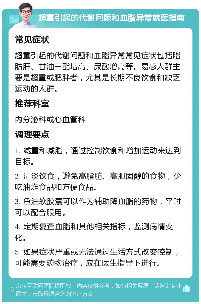 超重引起的代谢问题和血脂异常就医指南 常见症状 超重引起的代谢问题和血脂异常常见症状包括脂肪肝、甘油三酯增高、尿酸增高等。易感人群主要是超重或肥胖者，尤其是长期不良饮食和缺乏运动的人群。 推荐科室 内分泌科或心血管科 调理要点 1. 减重和减脂，通过控制饮食和增加运动来达到目标。 2. 清淡饮食，避免高脂肪、高胆固醇的食物，少吃油炸食品和方便食品。 3. 鱼油软胶囊可以作为辅助降血脂的药物，平时可以配合服用。 4. 定期复查血脂和其他相关指标，监测病情变化。 5. 如果症状严重或无法通过生活方式改变控制，可能需要药物治疗，应在医生指导下进行。