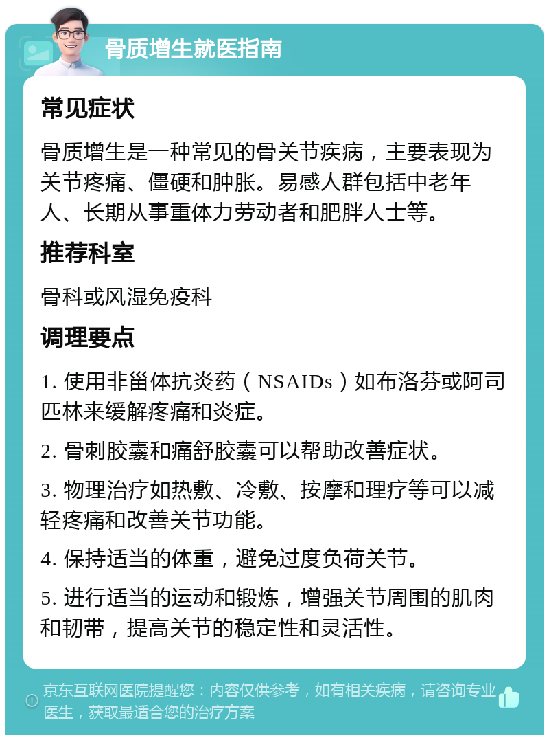 骨质增生就医指南 常见症状 骨质增生是一种常见的骨关节疾病，主要表现为关节疼痛、僵硬和肿胀。易感人群包括中老年人、长期从事重体力劳动者和肥胖人士等。 推荐科室 骨科或风湿免疫科 调理要点 1. 使用非甾体抗炎药（NSAIDs）如布洛芬或阿司匹林来缓解疼痛和炎症。 2. 骨刺胶囊和痛舒胶囊可以帮助改善症状。 3. 物理治疗如热敷、冷敷、按摩和理疗等可以减轻疼痛和改善关节功能。 4. 保持适当的体重，避免过度负荷关节。 5. 进行适当的运动和锻炼，增强关节周围的肌肉和韧带，提高关节的稳定性和灵活性。