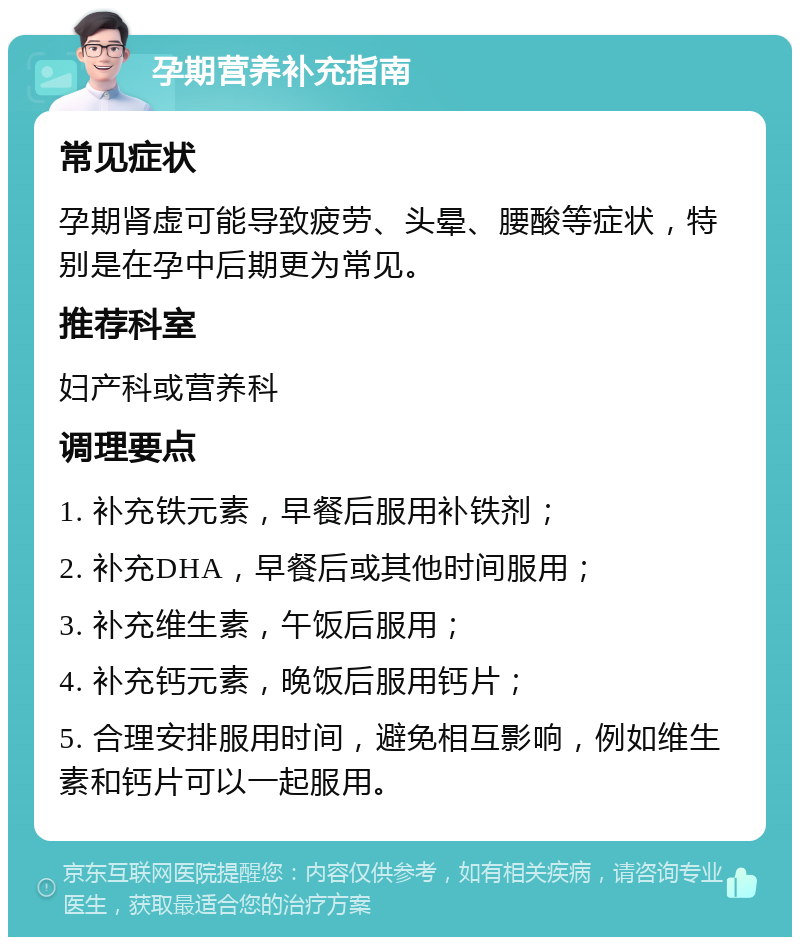 孕期营养补充指南 常见症状 孕期肾虚可能导致疲劳、头晕、腰酸等症状，特别是在孕中后期更为常见。 推荐科室 妇产科或营养科 调理要点 1. 补充铁元素，早餐后服用补铁剂； 2. 补充DHA，早餐后或其他时间服用； 3. 补充维生素，午饭后服用； 4. 补充钙元素，晚饭后服用钙片； 5. 合理安排服用时间，避免相互影响，例如维生素和钙片可以一起服用。