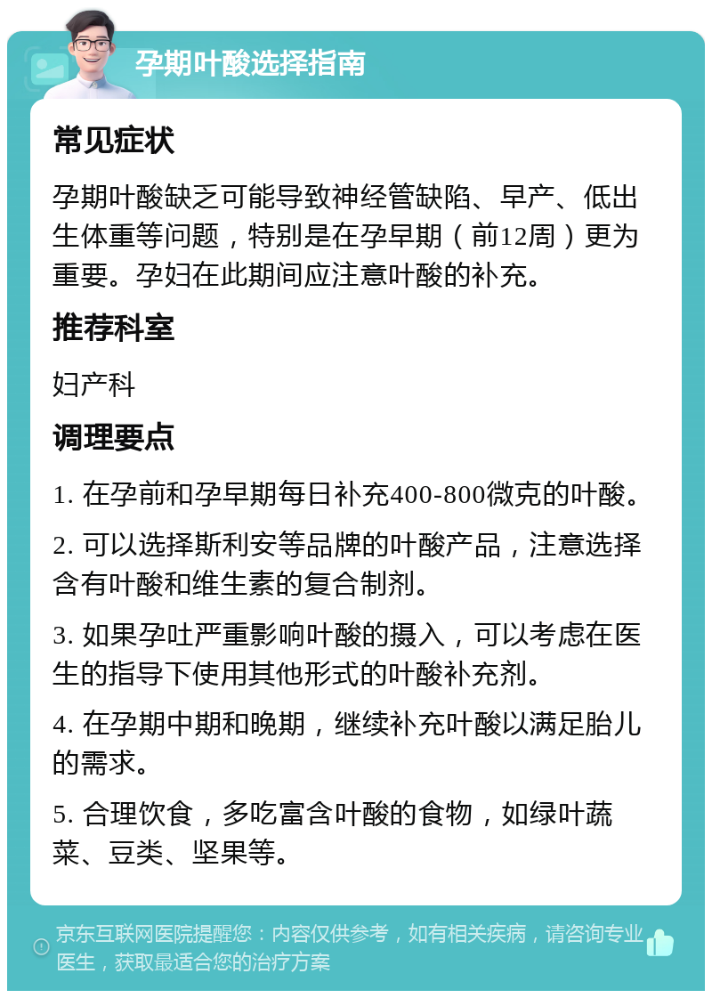 孕期叶酸选择指南 常见症状 孕期叶酸缺乏可能导致神经管缺陷、早产、低出生体重等问题，特别是在孕早期（前12周）更为重要。孕妇在此期间应注意叶酸的补充。 推荐科室 妇产科 调理要点 1. 在孕前和孕早期每日补充400-800微克的叶酸。 2. 可以选择斯利安等品牌的叶酸产品，注意选择含有叶酸和维生素的复合制剂。 3. 如果孕吐严重影响叶酸的摄入，可以考虑在医生的指导下使用其他形式的叶酸补充剂。 4. 在孕期中期和晚期，继续补充叶酸以满足胎儿的需求。 5. 合理饮食，多吃富含叶酸的食物，如绿叶蔬菜、豆类、坚果等。