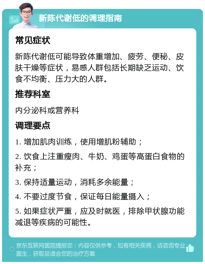 新陈代谢低的调理指南 常见症状 新陈代谢低可能导致体重增加、疲劳、便秘、皮肤干燥等症状，易感人群包括长期缺乏运动、饮食不均衡、压力大的人群。 推荐科室 内分泌科或营养科 调理要点 1. 增加肌肉训练，使用增肌粉辅助； 2. 饮食上注重瘦肉、牛奶、鸡蛋等高蛋白食物的补充； 3. 保持适量运动，消耗多余能量； 4. 不要过度节食，保证每日能量摄入； 5. 如果症状严重，应及时就医，排除甲状腺功能减退等疾病的可能性。