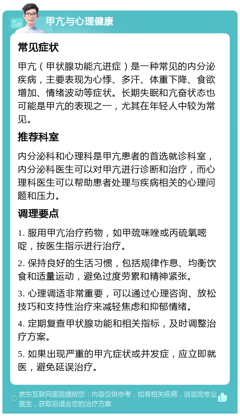 甲亢与心理健康 常见症状 甲亢（甲状腺功能亢进症）是一种常见的内分泌疾病，主要表现为心悸、多汗、体重下降、食欲增加、情绪波动等症状。长期失眠和亢奋状态也可能是甲亢的表现之一，尤其在年轻人中较为常见。 推荐科室 内分泌科和心理科是甲亢患者的首选就诊科室，内分泌科医生可以对甲亢进行诊断和治疗，而心理科医生可以帮助患者处理与疾病相关的心理问题和压力。 调理要点 1. 服用甲亢治疗药物，如甲巯咪唑或丙硫氧嘧啶，按医生指示进行治疗。 2. 保持良好的生活习惯，包括规律作息、均衡饮食和适量运动，避免过度劳累和精神紧张。 3. 心理调适非常重要，可以通过心理咨询、放松技巧和支持性治疗来减轻焦虑和抑郁情绪。 4. 定期复查甲状腺功能和相关指标，及时调整治疗方案。 5. 如果出现严重的甲亢症状或并发症，应立即就医，避免延误治疗。