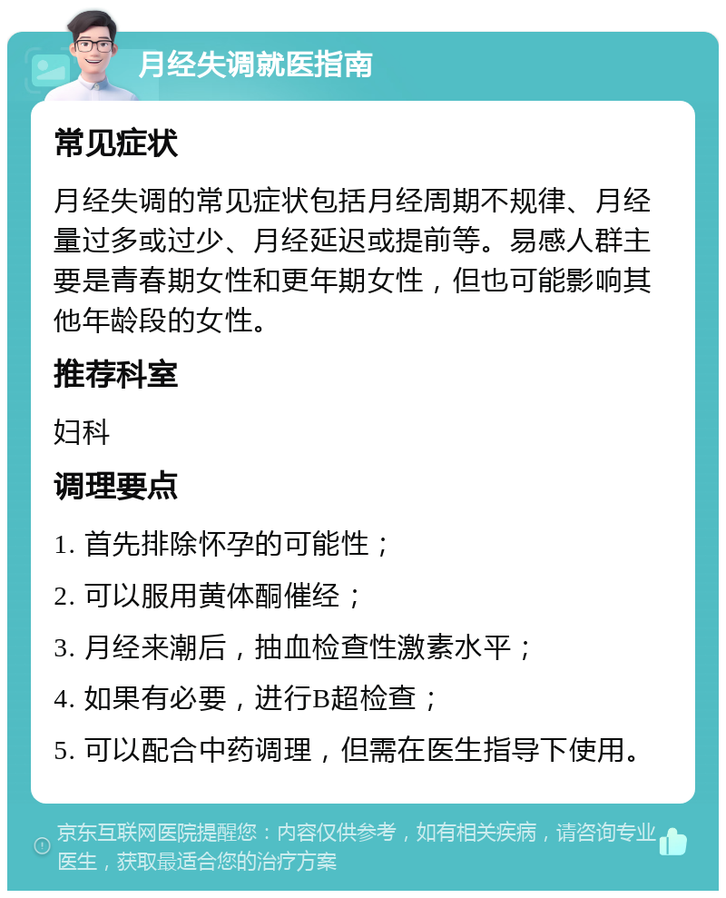 月经失调就医指南 常见症状 月经失调的常见症状包括月经周期不规律、月经量过多或过少、月经延迟或提前等。易感人群主要是青春期女性和更年期女性，但也可能影响其他年龄段的女性。 推荐科室 妇科 调理要点 1. 首先排除怀孕的可能性； 2. 可以服用黄体酮催经； 3. 月经来潮后，抽血检查性激素水平； 4. 如果有必要，进行B超检查； 5. 可以配合中药调理，但需在医生指导下使用。