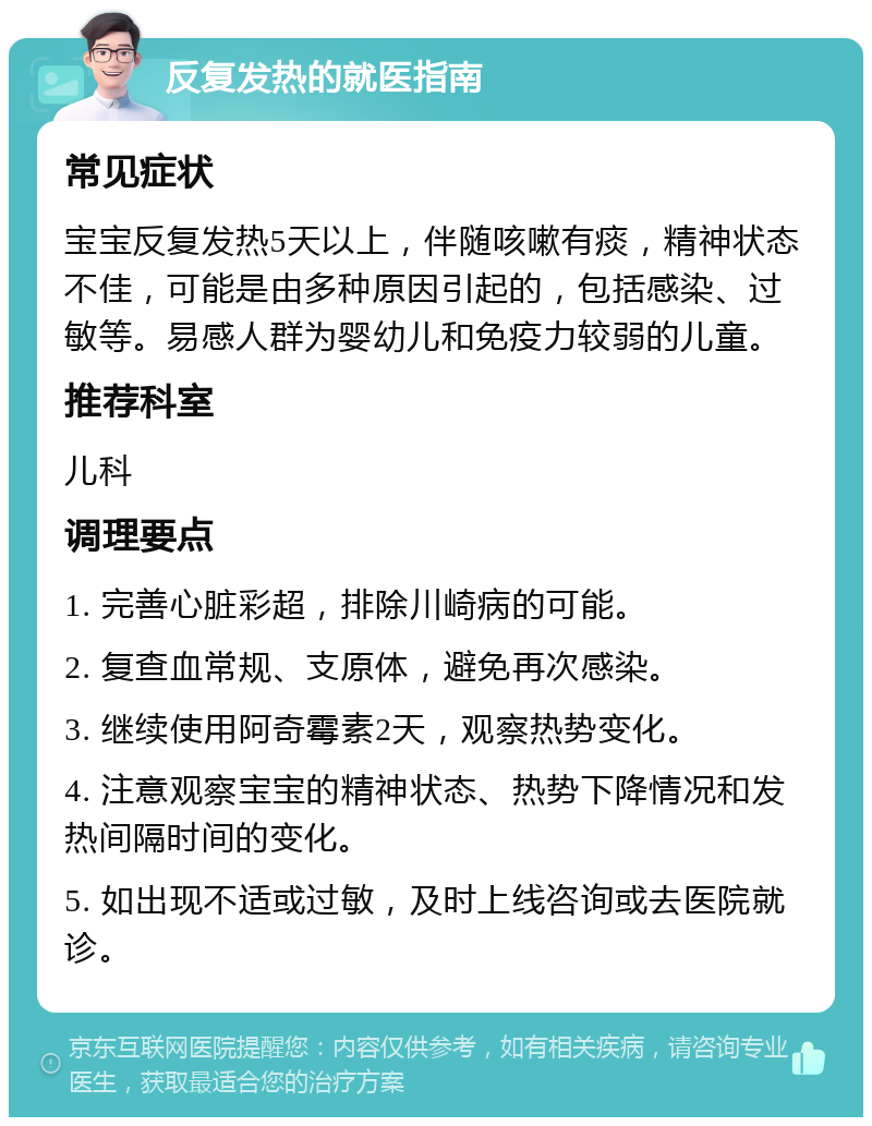 反复发热的就医指南 常见症状 宝宝反复发热5天以上，伴随咳嗽有痰，精神状态不佳，可能是由多种原因引起的，包括感染、过敏等。易感人群为婴幼儿和免疫力较弱的儿童。 推荐科室 儿科 调理要点 1. 完善心脏彩超，排除川崎病的可能。 2. 复查血常规、支原体，避免再次感染。 3. 继续使用阿奇霉素2天，观察热势变化。 4. 注意观察宝宝的精神状态、热势下降情况和发热间隔时间的变化。 5. 如出现不适或过敏，及时上线咨询或去医院就诊。