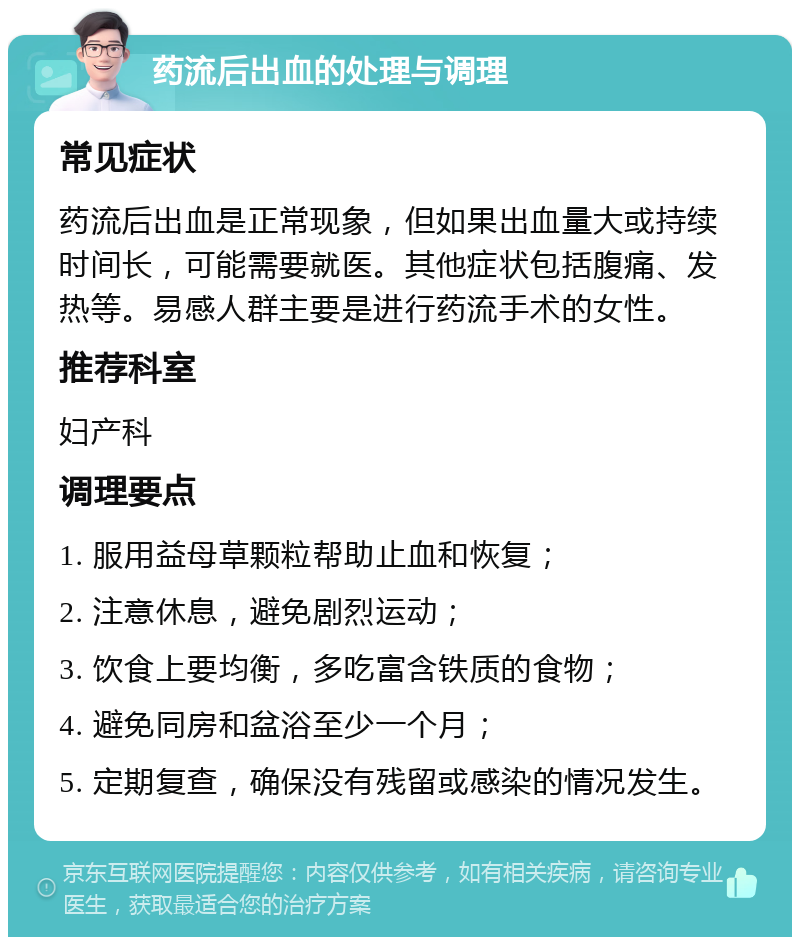 药流后出血的处理与调理 常见症状 药流后出血是正常现象，但如果出血量大或持续时间长，可能需要就医。其他症状包括腹痛、发热等。易感人群主要是进行药流手术的女性。 推荐科室 妇产科 调理要点 1. 服用益母草颗粒帮助止血和恢复； 2. 注意休息，避免剧烈运动； 3. 饮食上要均衡，多吃富含铁质的食物； 4. 避免同房和盆浴至少一个月； 5. 定期复查，确保没有残留或感染的情况发生。