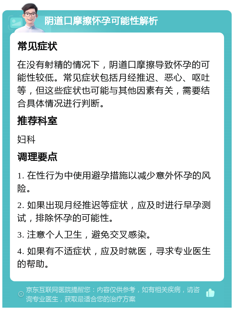 阴道口摩擦怀孕可能性解析 常见症状 在没有射精的情况下，阴道口摩擦导致怀孕的可能性较低。常见症状包括月经推迟、恶心、呕吐等，但这些症状也可能与其他因素有关，需要结合具体情况进行判断。 推荐科室 妇科 调理要点 1. 在性行为中使用避孕措施以减少意外怀孕的风险。 2. 如果出现月经推迟等症状，应及时进行早孕测试，排除怀孕的可能性。 3. 注意个人卫生，避免交叉感染。 4. 如果有不适症状，应及时就医，寻求专业医生的帮助。