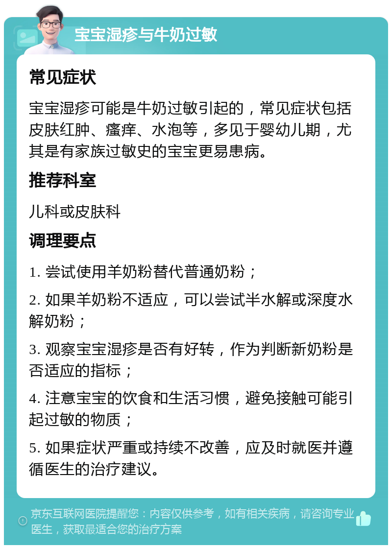 宝宝湿疹与牛奶过敏 常见症状 宝宝湿疹可能是牛奶过敏引起的，常见症状包括皮肤红肿、瘙痒、水泡等，多见于婴幼儿期，尤其是有家族过敏史的宝宝更易患病。 推荐科室 儿科或皮肤科 调理要点 1. 尝试使用羊奶粉替代普通奶粉； 2. 如果羊奶粉不适应，可以尝试半水解或深度水解奶粉； 3. 观察宝宝湿疹是否有好转，作为判断新奶粉是否适应的指标； 4. 注意宝宝的饮食和生活习惯，避免接触可能引起过敏的物质； 5. 如果症状严重或持续不改善，应及时就医并遵循医生的治疗建议。