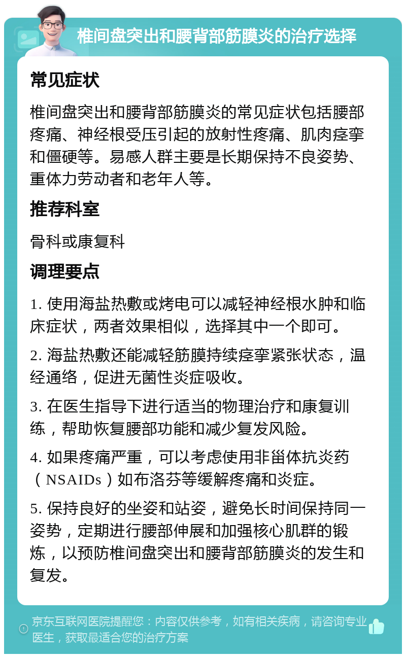 椎间盘突出和腰背部筋膜炎的治疗选择 常见症状 椎间盘突出和腰背部筋膜炎的常见症状包括腰部疼痛、神经根受压引起的放射性疼痛、肌肉痉挛和僵硬等。易感人群主要是长期保持不良姿势、重体力劳动者和老年人等。 推荐科室 骨科或康复科 调理要点 1. 使用海盐热敷或烤电可以减轻神经根水肿和临床症状，两者效果相似，选择其中一个即可。 2. 海盐热敷还能减轻筋膜持续痉挛紧张状态，温经通络，促进无菌性炎症吸收。 3. 在医生指导下进行适当的物理治疗和康复训练，帮助恢复腰部功能和减少复发风险。 4. 如果疼痛严重，可以考虑使用非甾体抗炎药（NSAIDs）如布洛芬等缓解疼痛和炎症。 5. 保持良好的坐姿和站姿，避免长时间保持同一姿势，定期进行腰部伸展和加强核心肌群的锻炼，以预防椎间盘突出和腰背部筋膜炎的发生和复发。