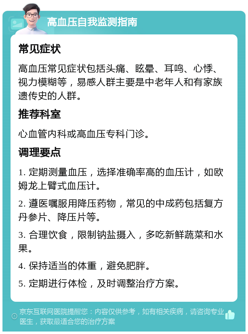 高血压自我监测指南 常见症状 高血压常见症状包括头痛、眩晕、耳鸣、心悸、视力模糊等，易感人群主要是中老年人和有家族遗传史的人群。 推荐科室 心血管内科或高血压专科门诊。 调理要点 1. 定期测量血压，选择准确率高的血压计，如欧姆龙上臂式血压计。 2. 遵医嘱服用降压药物，常见的中成药包括复方丹参片、降压片等。 3. 合理饮食，限制钠盐摄入，多吃新鲜蔬菜和水果。 4. 保持适当的体重，避免肥胖。 5. 定期进行体检，及时调整治疗方案。