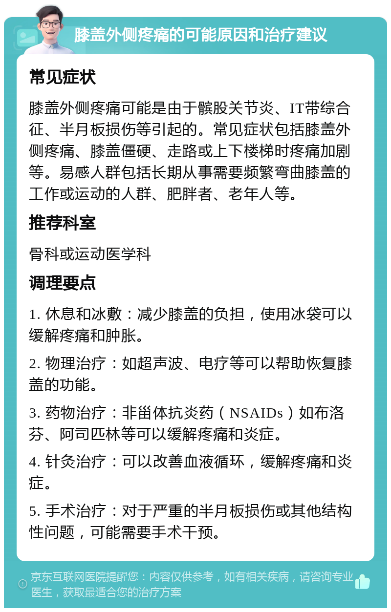 膝盖外侧疼痛的可能原因和治疗建议 常见症状 膝盖外侧疼痛可能是由于髌股关节炎、IT带综合征、半月板损伤等引起的。常见症状包括膝盖外侧疼痛、膝盖僵硬、走路或上下楼梯时疼痛加剧等。易感人群包括长期从事需要频繁弯曲膝盖的工作或运动的人群、肥胖者、老年人等。 推荐科室 骨科或运动医学科 调理要点 1. 休息和冰敷：减少膝盖的负担，使用冰袋可以缓解疼痛和肿胀。 2. 物理治疗：如超声波、电疗等可以帮助恢复膝盖的功能。 3. 药物治疗：非甾体抗炎药（NSAIDs）如布洛芬、阿司匹林等可以缓解疼痛和炎症。 4. 针灸治疗：可以改善血液循环，缓解疼痛和炎症。 5. 手术治疗：对于严重的半月板损伤或其他结构性问题，可能需要手术干预。