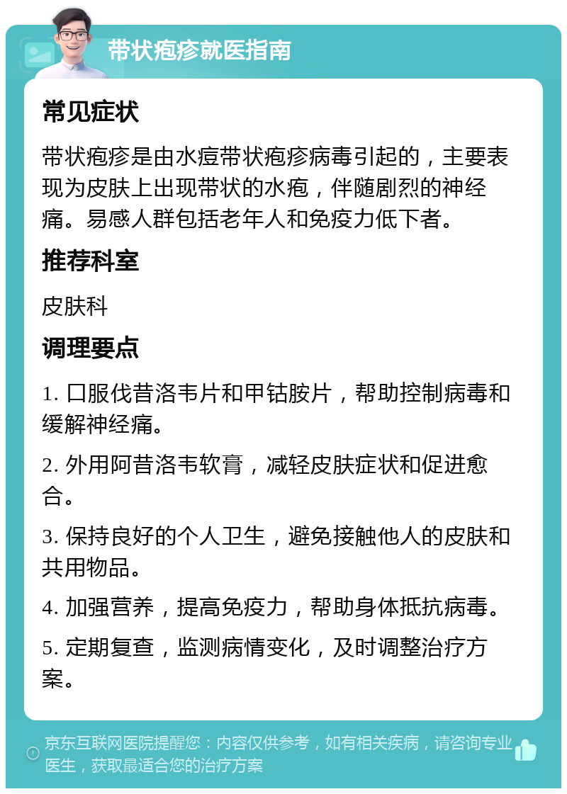 带状疱疹就医指南 常见症状 带状疱疹是由水痘带状疱疹病毒引起的，主要表现为皮肤上出现带状的水疱，伴随剧烈的神经痛。易感人群包括老年人和免疫力低下者。 推荐科室 皮肤科 调理要点 1. 口服伐昔洛韦片和甲钴胺片，帮助控制病毒和缓解神经痛。 2. 外用阿昔洛韦软膏，减轻皮肤症状和促进愈合。 3. 保持良好的个人卫生，避免接触他人的皮肤和共用物品。 4. 加强营养，提高免疫力，帮助身体抵抗病毒。 5. 定期复查，监测病情变化，及时调整治疗方案。