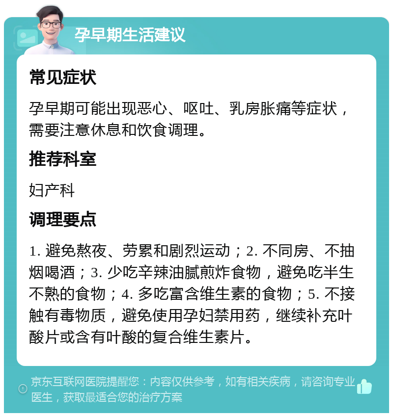 孕早期生活建议 常见症状 孕早期可能出现恶心、呕吐、乳房胀痛等症状，需要注意休息和饮食调理。 推荐科室 妇产科 调理要点 1. 避免熬夜、劳累和剧烈运动；2. 不同房、不抽烟喝酒；3. 少吃辛辣油腻煎炸食物，避免吃半生不熟的食物；4. 多吃富含维生素的食物；5. 不接触有毒物质，避免使用孕妇禁用药，继续补充叶酸片或含有叶酸的复合维生素片。