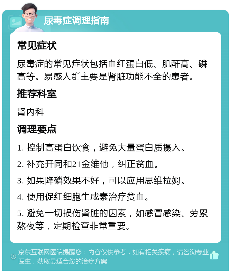 尿毒症调理指南 常见症状 尿毒症的常见症状包括血红蛋白低、肌酐高、磷高等。易感人群主要是肾脏功能不全的患者。 推荐科室 肾内科 调理要点 1. 控制高蛋白饮食，避免大量蛋白质摄入。 2. 补充开同和21金维他，纠正贫血。 3. 如果降磷效果不好，可以应用思维拉姆。 4. 使用促红细胞生成素治疗贫血。 5. 避免一切损伤肾脏的因素，如感冒感染、劳累熬夜等，定期检查非常重要。