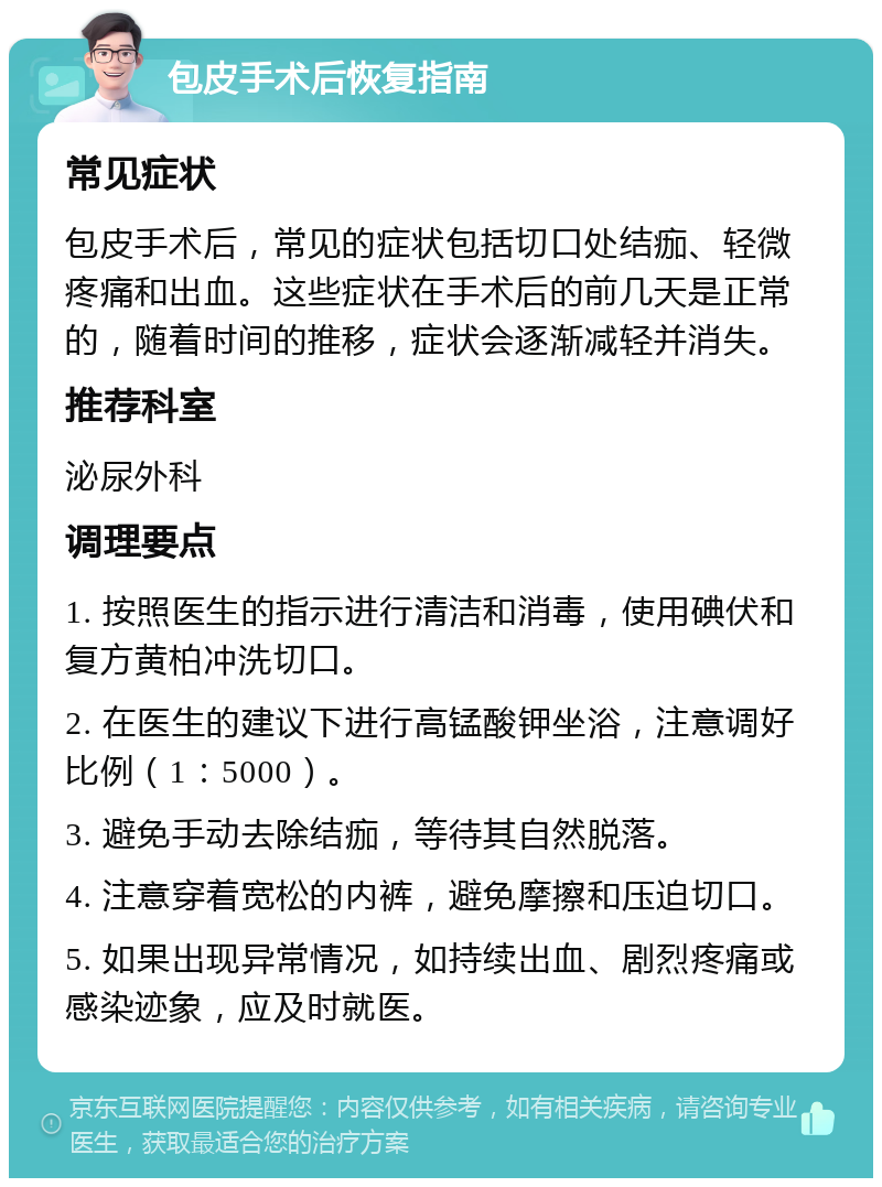 包皮手术后恢复指南 常见症状 包皮手术后，常见的症状包括切口处结痂、轻微疼痛和出血。这些症状在手术后的前几天是正常的，随着时间的推移，症状会逐渐减轻并消失。 推荐科室 泌尿外科 调理要点 1. 按照医生的指示进行清洁和消毒，使用碘伏和复方黄柏冲洗切口。 2. 在医生的建议下进行高锰酸钾坐浴，注意调好比例（1：5000）。 3. 避免手动去除结痂，等待其自然脱落。 4. 注意穿着宽松的内裤，避免摩擦和压迫切口。 5. 如果出现异常情况，如持续出血、剧烈疼痛或感染迹象，应及时就医。