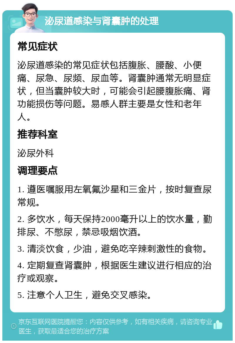 泌尿道感染与肾囊肿的处理 常见症状 泌尿道感染的常见症状包括腹胀、腰酸、小便痛、尿急、尿频、尿血等。肾囊肿通常无明显症状，但当囊肿较大时，可能会引起腰腹胀痛、肾功能损伤等问题。易感人群主要是女性和老年人。 推荐科室 泌尿外科 调理要点 1. 遵医嘱服用左氧氟沙星和三金片，按时复查尿常规。 2. 多饮水，每天保持2000毫升以上的饮水量，勤排尿、不憋尿，禁忌吸烟饮酒。 3. 清淡饮食，少油，避免吃辛辣刺激性的食物。 4. 定期复查肾囊肿，根据医生建议进行相应的治疗或观察。 5. 注意个人卫生，避免交叉感染。