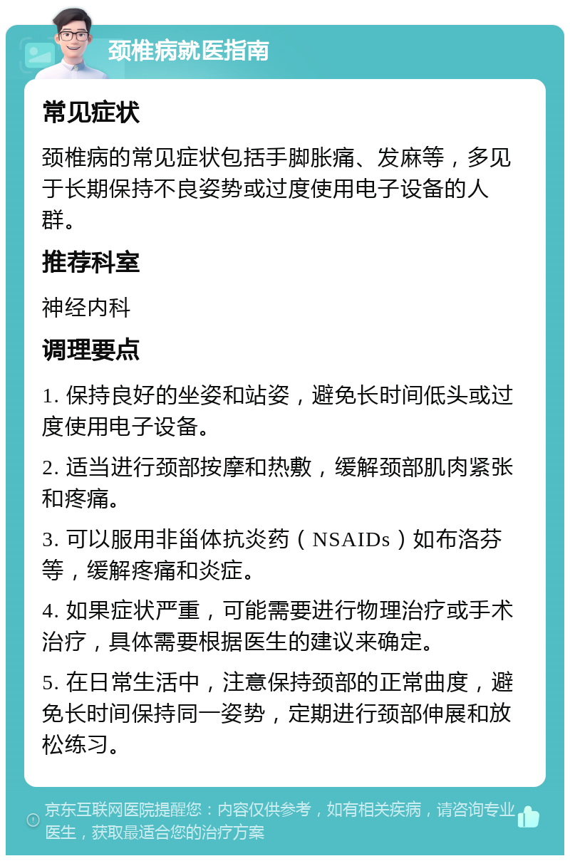 颈椎病就医指南 常见症状 颈椎病的常见症状包括手脚胀痛、发麻等，多见于长期保持不良姿势或过度使用电子设备的人群。 推荐科室 神经内科 调理要点 1. 保持良好的坐姿和站姿，避免长时间低头或过度使用电子设备。 2. 适当进行颈部按摩和热敷，缓解颈部肌肉紧张和疼痛。 3. 可以服用非甾体抗炎药（NSAIDs）如布洛芬等，缓解疼痛和炎症。 4. 如果症状严重，可能需要进行物理治疗或手术治疗，具体需要根据医生的建议来确定。 5. 在日常生活中，注意保持颈部的正常曲度，避免长时间保持同一姿势，定期进行颈部伸展和放松练习。