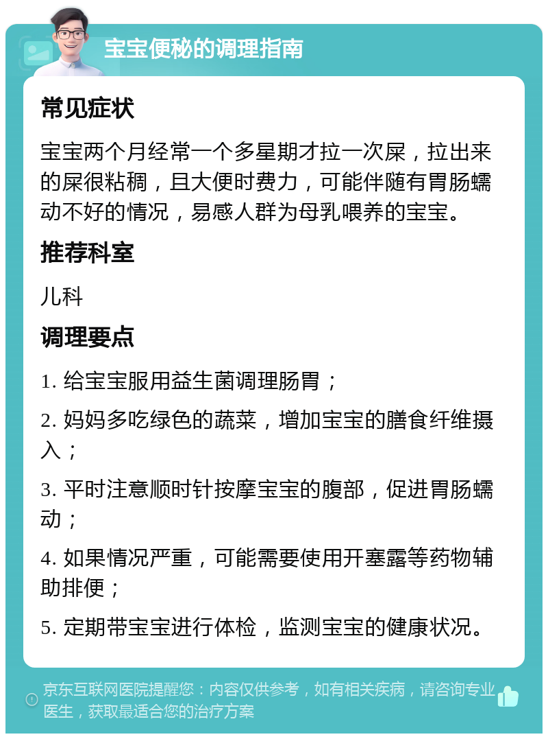 宝宝便秘的调理指南 常见症状 宝宝两个月经常一个多星期才拉一次屎，拉出来的屎很粘稠，且大便时费力，可能伴随有胃肠蠕动不好的情况，易感人群为母乳喂养的宝宝。 推荐科室 儿科 调理要点 1. 给宝宝服用益生菌调理肠胃； 2. 妈妈多吃绿色的蔬菜，增加宝宝的膳食纤维摄入； 3. 平时注意顺时针按摩宝宝的腹部，促进胃肠蠕动； 4. 如果情况严重，可能需要使用开塞露等药物辅助排便； 5. 定期带宝宝进行体检，监测宝宝的健康状况。