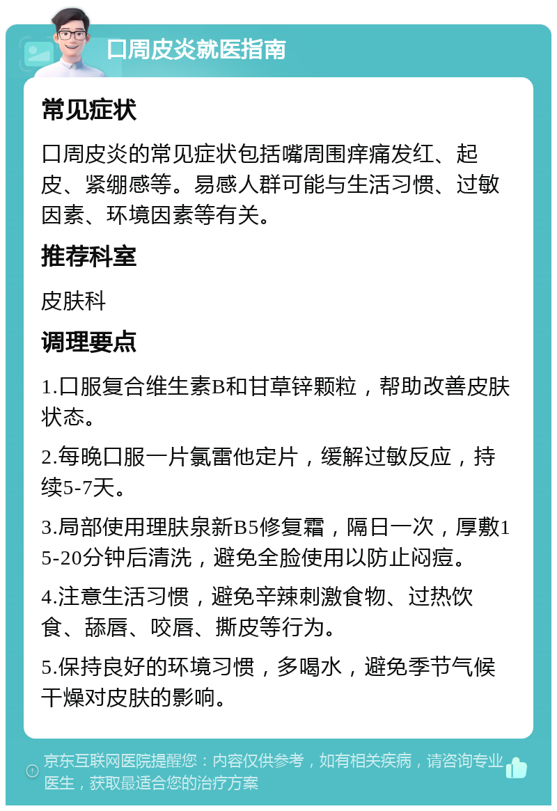 口周皮炎就医指南 常见症状 口周皮炎的常见症状包括嘴周围痒痛发红、起皮、紧绷感等。易感人群可能与生活习惯、过敏因素、环境因素等有关。 推荐科室 皮肤科 调理要点 1.口服复合维生素B和甘草锌颗粒，帮助改善皮肤状态。 2.每晚口服一片氯雷他定片，缓解过敏反应，持续5-7天。 3.局部使用理肤泉新B5修复霜，隔日一次，厚敷15-20分钟后清洗，避免全脸使用以防止闷痘。 4.注意生活习惯，避免辛辣刺激食物、过热饮食、舔唇、咬唇、撕皮等行为。 5.保持良好的环境习惯，多喝水，避免季节气候干燥对皮肤的影响。