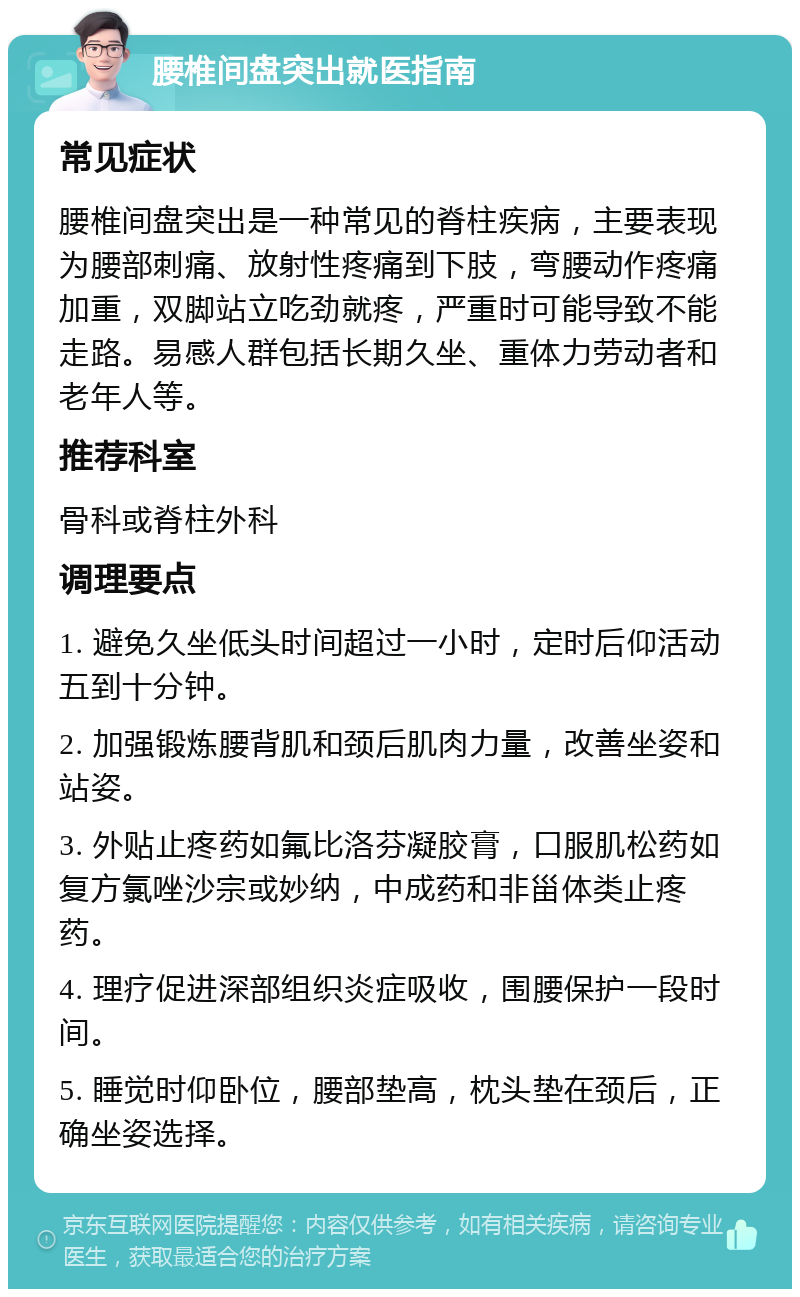 腰椎间盘突出就医指南 常见症状 腰椎间盘突出是一种常见的脊柱疾病，主要表现为腰部刺痛、放射性疼痛到下肢，弯腰动作疼痛加重，双脚站立吃劲就疼，严重时可能导致不能走路。易感人群包括长期久坐、重体力劳动者和老年人等。 推荐科室 骨科或脊柱外科 调理要点 1. 避免久坐低头时间超过一小时，定时后仰活动五到十分钟。 2. 加强锻炼腰背肌和颈后肌肉力量，改善坐姿和站姿。 3. 外贴止疼药如氟比洛芬凝胶膏，口服肌松药如复方氯唑沙宗或妙纳，中成药和非甾体类止疼药。 4. 理疗促进深部组织炎症吸收，围腰保护一段时间。 5. 睡觉时仰卧位，腰部垫高，枕头垫在颈后，正确坐姿选择。