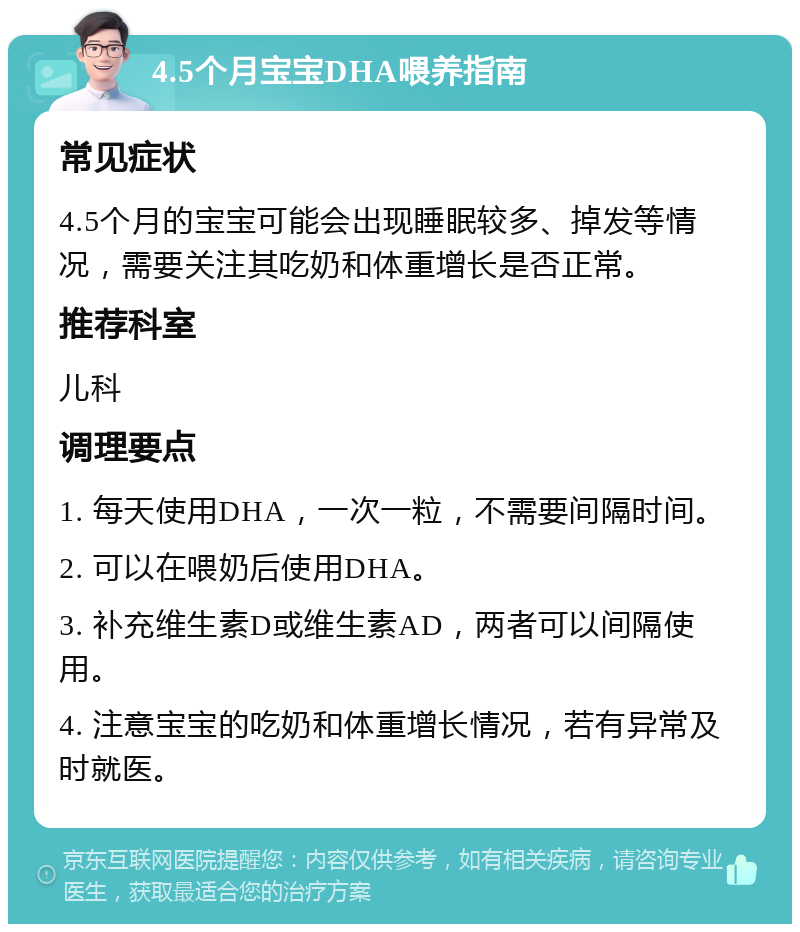 4.5个月宝宝DHA喂养指南 常见症状 4.5个月的宝宝可能会出现睡眠较多、掉发等情况，需要关注其吃奶和体重增长是否正常。 推荐科室 儿科 调理要点 1. 每天使用DHA，一次一粒，不需要间隔时间。 2. 可以在喂奶后使用DHA。 3. 补充维生素D或维生素AD，两者可以间隔使用。 4. 注意宝宝的吃奶和体重增长情况，若有异常及时就医。