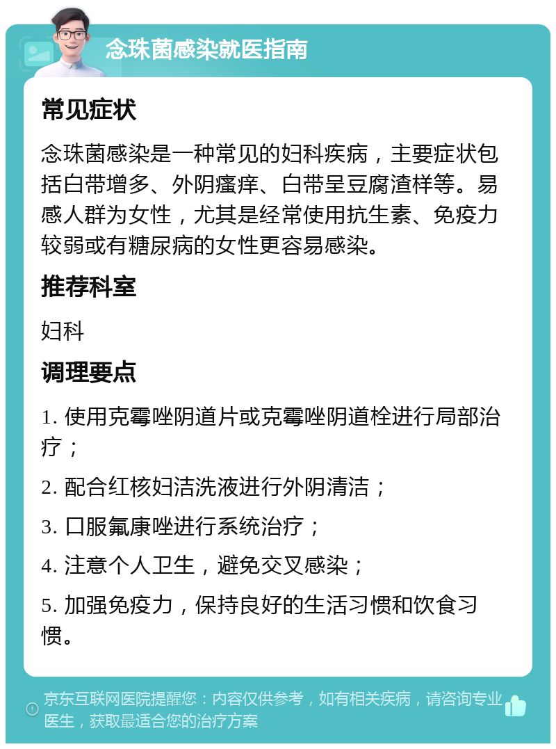 念珠菌感染就医指南 常见症状 念珠菌感染是一种常见的妇科疾病，主要症状包括白带增多、外阴瘙痒、白带呈豆腐渣样等。易感人群为女性，尤其是经常使用抗生素、免疫力较弱或有糖尿病的女性更容易感染。 推荐科室 妇科 调理要点 1. 使用克霉唑阴道片或克霉唑阴道栓进行局部治疗； 2. 配合红核妇洁洗液进行外阴清洁； 3. 口服氟康唑进行系统治疗； 4. 注意个人卫生，避免交叉感染； 5. 加强免疫力，保持良好的生活习惯和饮食习惯。