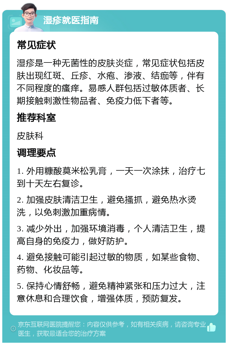 湿疹就医指南 常见症状 湿疹是一种无菌性的皮肤炎症，常见症状包括皮肤出现红斑、丘疹、水疱、渗液、结痂等，伴有不同程度的瘙痒。易感人群包括过敏体质者、长期接触刺激性物品者、免疫力低下者等。 推荐科室 皮肤科 调理要点 1. 外用糠酸莫米松乳膏，一天一次涂抹，治疗七到十天左右复诊。 2. 加强皮肤清洁卫生，避免搔抓，避免热水烫洗，以免刺激加重病情。 3. 减少外出，加强环境消毒，个人清洁卫生，提高自身的免疫力，做好防护。 4. 避免接触可能引起过敏的物质，如某些食物、药物、化妆品等。 5. 保持心情舒畅，避免精神紧张和压力过大，注意休息和合理饮食，增强体质，预防复发。