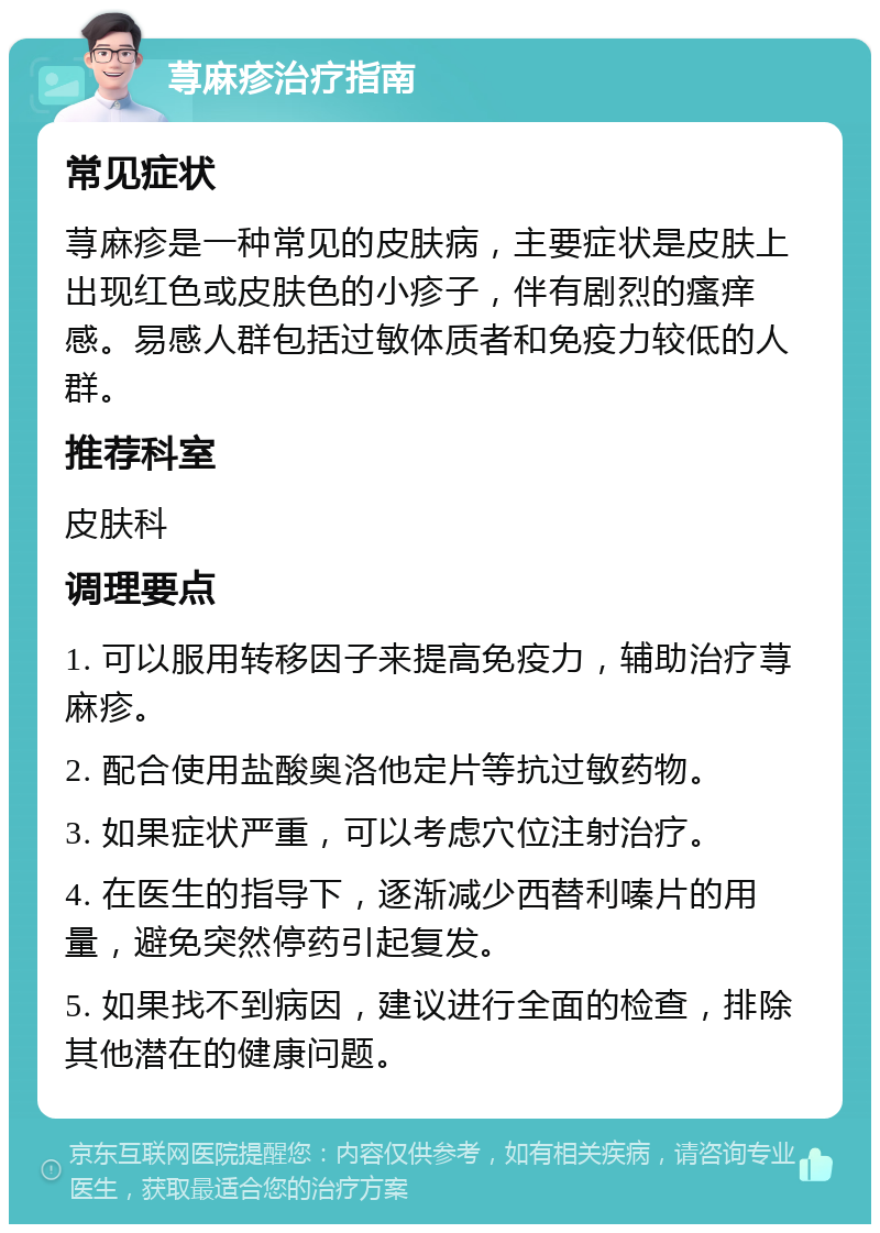 荨麻疹治疗指南 常见症状 荨麻疹是一种常见的皮肤病，主要症状是皮肤上出现红色或皮肤色的小疹子，伴有剧烈的瘙痒感。易感人群包括过敏体质者和免疫力较低的人群。 推荐科室 皮肤科 调理要点 1. 可以服用转移因子来提高免疫力，辅助治疗荨麻疹。 2. 配合使用盐酸奥洛他定片等抗过敏药物。 3. 如果症状严重，可以考虑穴位注射治疗。 4. 在医生的指导下，逐渐减少西替利嗪片的用量，避免突然停药引起复发。 5. 如果找不到病因，建议进行全面的检查，排除其他潜在的健康问题。