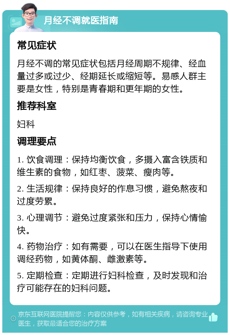 月经不调就医指南 常见症状 月经不调的常见症状包括月经周期不规律、经血量过多或过少、经期延长或缩短等。易感人群主要是女性，特别是青春期和更年期的女性。 推荐科室 妇科 调理要点 1. 饮食调理：保持均衡饮食，多摄入富含铁质和维生素的食物，如红枣、菠菜、瘦肉等。 2. 生活规律：保持良好的作息习惯，避免熬夜和过度劳累。 3. 心理调节：避免过度紧张和压力，保持心情愉快。 4. 药物治疗：如有需要，可以在医生指导下使用调经药物，如黄体酮、雌激素等。 5. 定期检查：定期进行妇科检查，及时发现和治疗可能存在的妇科问题。