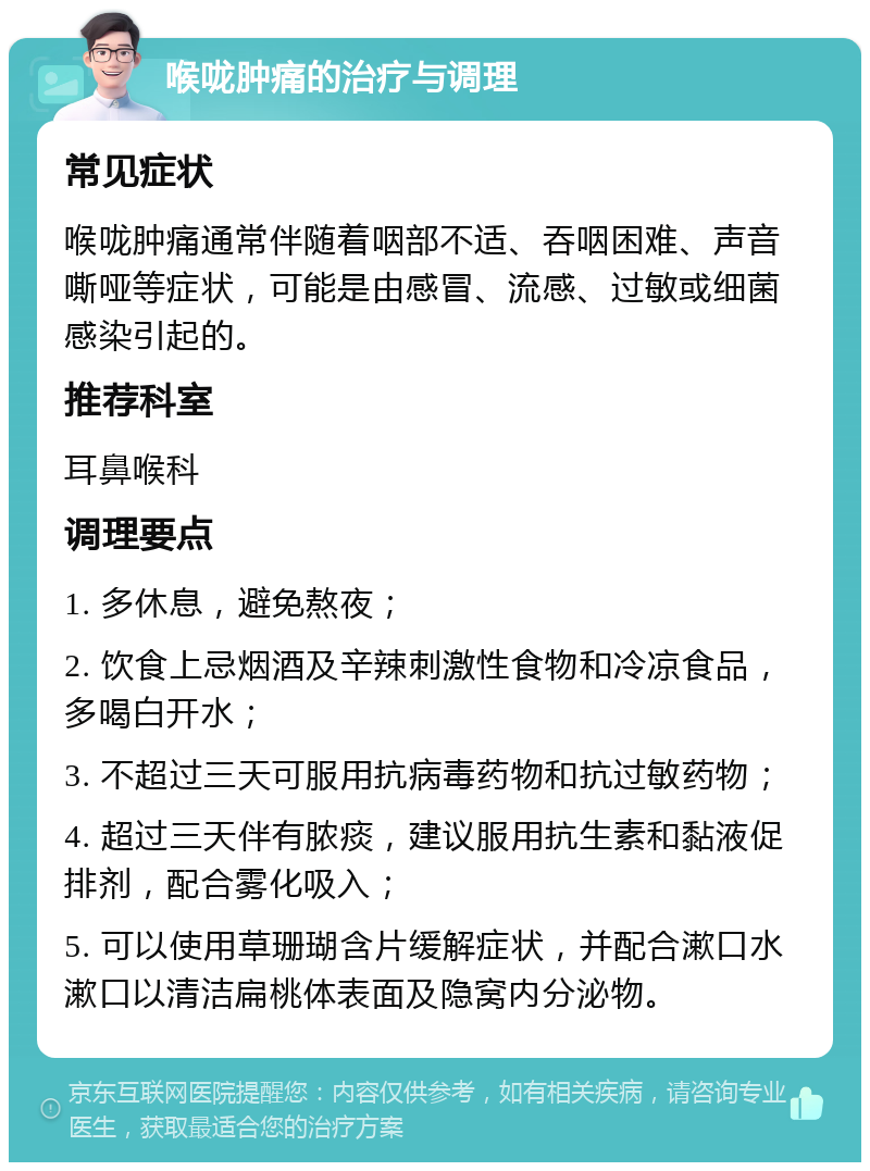 喉咙肿痛的治疗与调理 常见症状 喉咙肿痛通常伴随着咽部不适、吞咽困难、声音嘶哑等症状，可能是由感冒、流感、过敏或细菌感染引起的。 推荐科室 耳鼻喉科 调理要点 1. 多休息，避免熬夜； 2. 饮食上忌烟酒及辛辣刺激性食物和冷凉食品，多喝白开水； 3. 不超过三天可服用抗病毒药物和抗过敏药物； 4. 超过三天伴有脓痰，建议服用抗生素和黏液促排剂，配合雾化吸入； 5. 可以使用草珊瑚含片缓解症状，并配合漱口水漱口以清洁扁桃体表面及隐窝内分泌物。