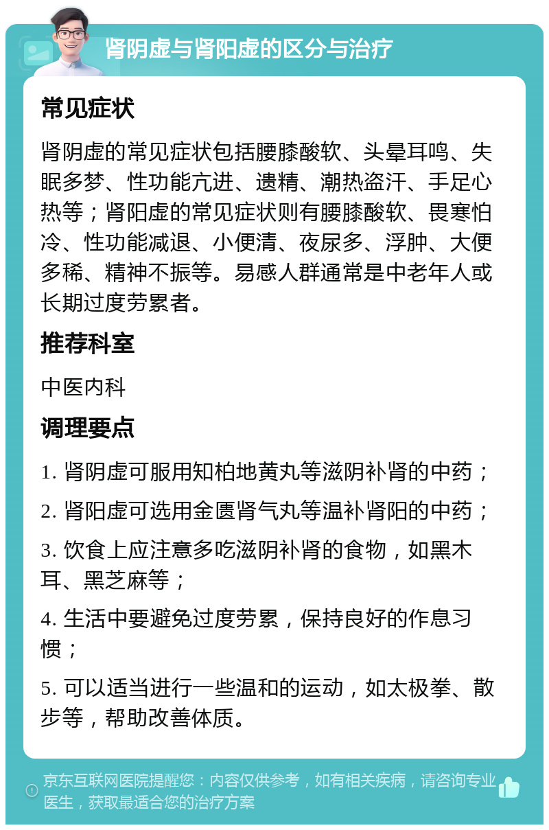 肾阴虚与肾阳虚的区分与治疗 常见症状 肾阴虚的常见症状包括腰膝酸软、头晕耳鸣、失眠多梦、性功能亢进、遗精、潮热盗汗、手足心热等；肾阳虚的常见症状则有腰膝酸软、畏寒怕冷、性功能减退、小便清、夜尿多、浮肿、大便多稀、精神不振等。易感人群通常是中老年人或长期过度劳累者。 推荐科室 中医内科 调理要点 1. 肾阴虚可服用知柏地黄丸等滋阴补肾的中药； 2. 肾阳虚可选用金匮肾气丸等温补肾阳的中药； 3. 饮食上应注意多吃滋阴补肾的食物，如黑木耳、黑芝麻等； 4. 生活中要避免过度劳累，保持良好的作息习惯； 5. 可以适当进行一些温和的运动，如太极拳、散步等，帮助改善体质。