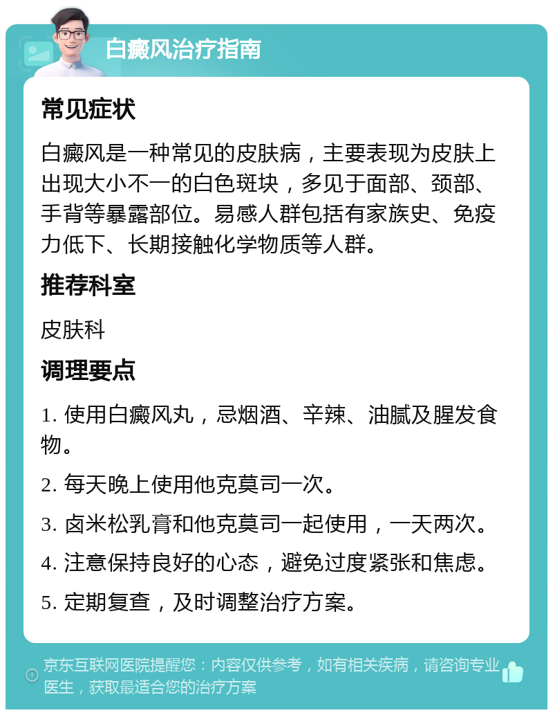 白癜风治疗指南 常见症状 白癜风是一种常见的皮肤病，主要表现为皮肤上出现大小不一的白色斑块，多见于面部、颈部、手背等暴露部位。易感人群包括有家族史、免疫力低下、长期接触化学物质等人群。 推荐科室 皮肤科 调理要点 1. 使用白癜风丸，忌烟酒、辛辣、油腻及腥发食物。 2. 每天晚上使用他克莫司一次。 3. 卤米松乳膏和他克莫司一起使用，一天两次。 4. 注意保持良好的心态，避免过度紧张和焦虑。 5. 定期复查，及时调整治疗方案。