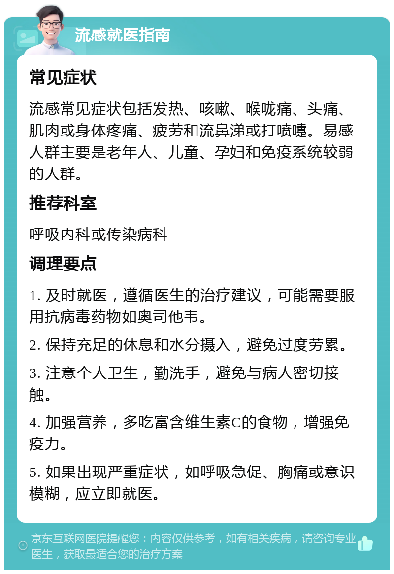 流感就医指南 常见症状 流感常见症状包括发热、咳嗽、喉咙痛、头痛、肌肉或身体疼痛、疲劳和流鼻涕或打喷嚏。易感人群主要是老年人、儿童、孕妇和免疫系统较弱的人群。 推荐科室 呼吸内科或传染病科 调理要点 1. 及时就医，遵循医生的治疗建议，可能需要服用抗病毒药物如奥司他韦。 2. 保持充足的休息和水分摄入，避免过度劳累。 3. 注意个人卫生，勤洗手，避免与病人密切接触。 4. 加强营养，多吃富含维生素C的食物，增强免疫力。 5. 如果出现严重症状，如呼吸急促、胸痛或意识模糊，应立即就医。