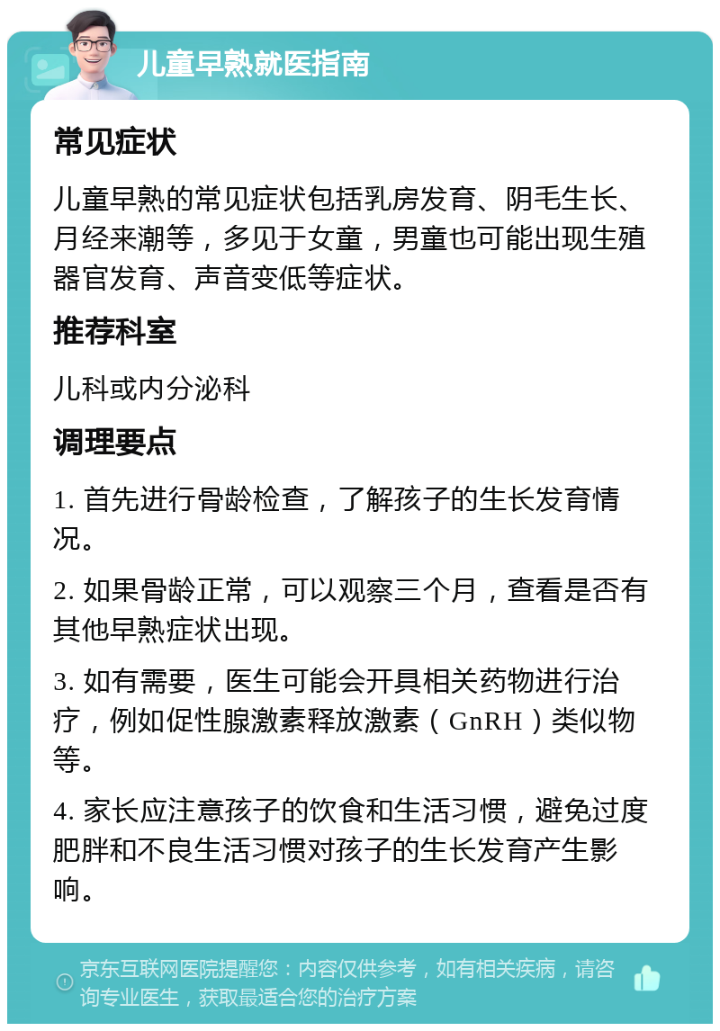 儿童早熟就医指南 常见症状 儿童早熟的常见症状包括乳房发育、阴毛生长、月经来潮等，多见于女童，男童也可能出现生殖器官发育、声音变低等症状。 推荐科室 儿科或内分泌科 调理要点 1. 首先进行骨龄检查，了解孩子的生长发育情况。 2. 如果骨龄正常，可以观察三个月，查看是否有其他早熟症状出现。 3. 如有需要，医生可能会开具相关药物进行治疗，例如促性腺激素释放激素（GnRH）类似物等。 4. 家长应注意孩子的饮食和生活习惯，避免过度肥胖和不良生活习惯对孩子的生长发育产生影响。