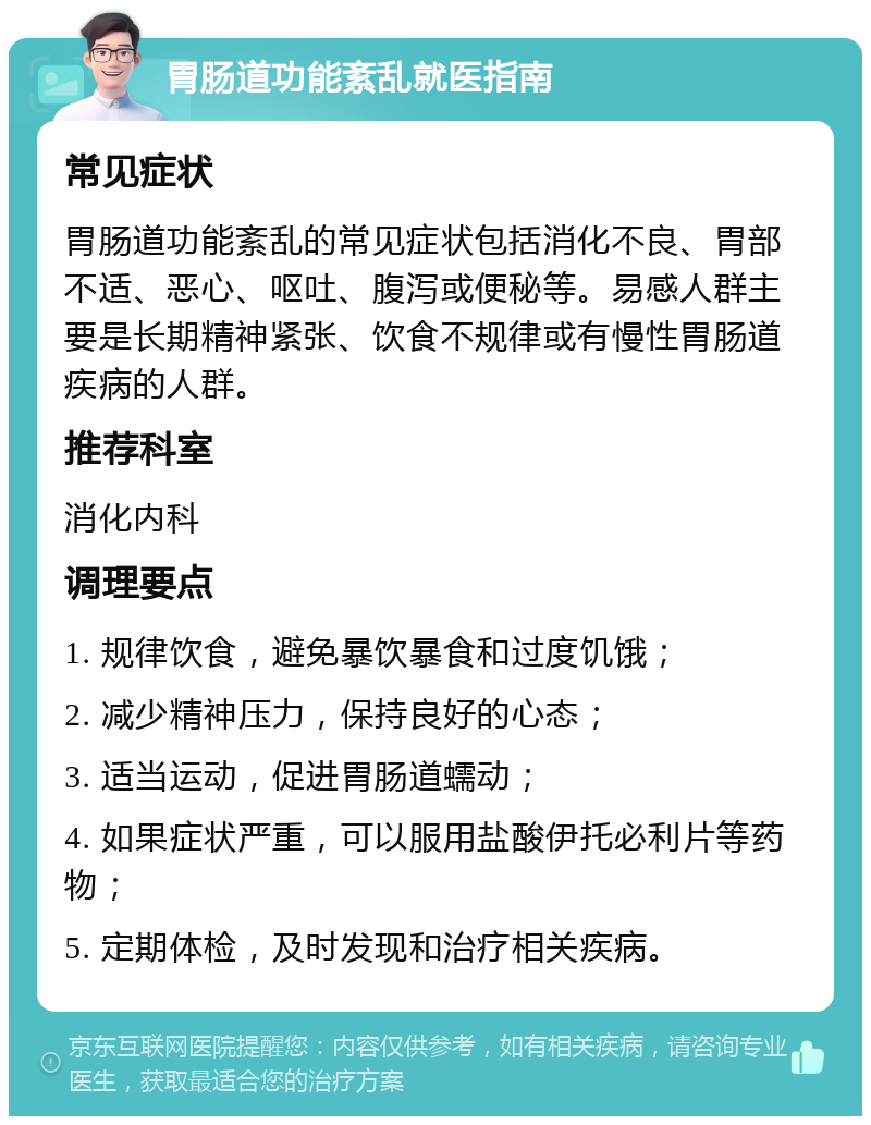 胃肠道功能紊乱就医指南 常见症状 胃肠道功能紊乱的常见症状包括消化不良、胃部不适、恶心、呕吐、腹泻或便秘等。易感人群主要是长期精神紧张、饮食不规律或有慢性胃肠道疾病的人群。 推荐科室 消化内科 调理要点 1. 规律饮食，避免暴饮暴食和过度饥饿； 2. 减少精神压力，保持良好的心态； 3. 适当运动，促进胃肠道蠕动； 4. 如果症状严重，可以服用盐酸伊托必利片等药物； 5. 定期体检，及时发现和治疗相关疾病。