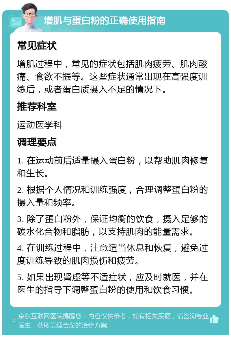 增肌与蛋白粉的正确使用指南 常见症状 增肌过程中，常见的症状包括肌肉疲劳、肌肉酸痛、食欲不振等。这些症状通常出现在高强度训练后，或者蛋白质摄入不足的情况下。 推荐科室 运动医学科 调理要点 1. 在运动前后适量摄入蛋白粉，以帮助肌肉修复和生长。 2. 根据个人情况和训练强度，合理调整蛋白粉的摄入量和频率。 3. 除了蛋白粉外，保证均衡的饮食，摄入足够的碳水化合物和脂肪，以支持肌肉的能量需求。 4. 在训练过程中，注意适当休息和恢复，避免过度训练导致的肌肉损伤和疲劳。 5. 如果出现肾虚等不适症状，应及时就医，并在医生的指导下调整蛋白粉的使用和饮食习惯。