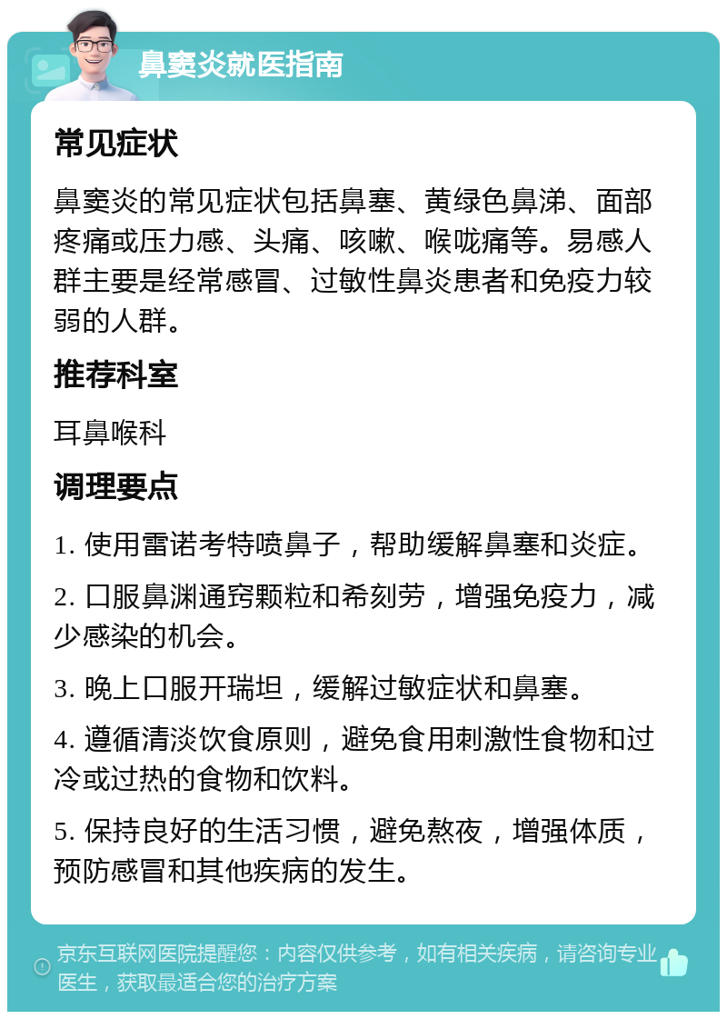 鼻窦炎就医指南 常见症状 鼻窦炎的常见症状包括鼻塞、黄绿色鼻涕、面部疼痛或压力感、头痛、咳嗽、喉咙痛等。易感人群主要是经常感冒、过敏性鼻炎患者和免疫力较弱的人群。 推荐科室 耳鼻喉科 调理要点 1. 使用雷诺考特喷鼻子，帮助缓解鼻塞和炎症。 2. 口服鼻渊通窍颗粒和希刻劳，增强免疫力，减少感染的机会。 3. 晚上口服开瑞坦，缓解过敏症状和鼻塞。 4. 遵循清淡饮食原则，避免食用刺激性食物和过冷或过热的食物和饮料。 5. 保持良好的生活习惯，避免熬夜，增强体质，预防感冒和其他疾病的发生。