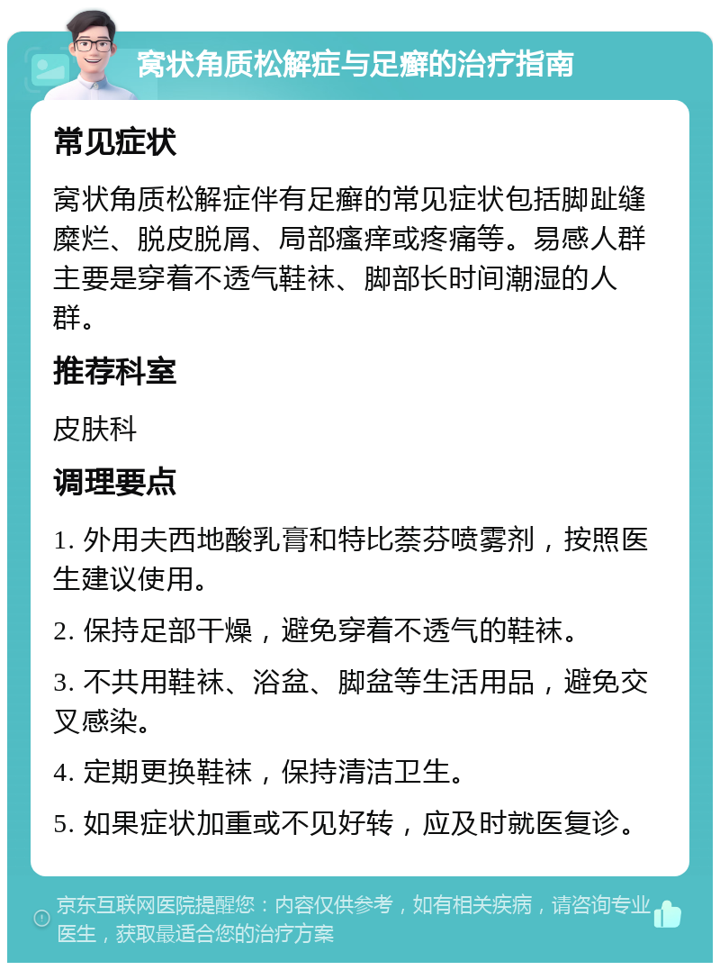 窝状角质松解症与足癣的治疗指南 常见症状 窝状角质松解症伴有足癣的常见症状包括脚趾缝糜烂、脱皮脱屑、局部瘙痒或疼痛等。易感人群主要是穿着不透气鞋袜、脚部长时间潮湿的人群。 推荐科室 皮肤科 调理要点 1. 外用夫西地酸乳膏和特比萘芬喷雾剂，按照医生建议使用。 2. 保持足部干燥，避免穿着不透气的鞋袜。 3. 不共用鞋袜、浴盆、脚盆等生活用品，避免交叉感染。 4. 定期更换鞋袜，保持清洁卫生。 5. 如果症状加重或不见好转，应及时就医复诊。