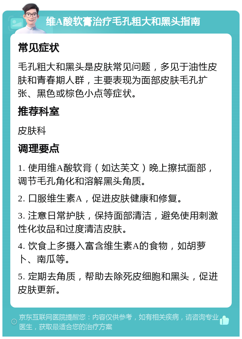 维A酸软膏治疗毛孔粗大和黑头指南 常见症状 毛孔粗大和黑头是皮肤常见问题，多见于油性皮肤和青春期人群，主要表现为面部皮肤毛孔扩张、黑色或棕色小点等症状。 推荐科室 皮肤科 调理要点 1. 使用维A酸软膏（如达芙文）晚上擦拭面部，调节毛孔角化和溶解黑头角质。 2. 口服维生素A，促进皮肤健康和修复。 3. 注意日常护肤，保持面部清洁，避免使用刺激性化妆品和过度清洁皮肤。 4. 饮食上多摄入富含维生素A的食物，如胡萝卜、南瓜等。 5. 定期去角质，帮助去除死皮细胞和黑头，促进皮肤更新。