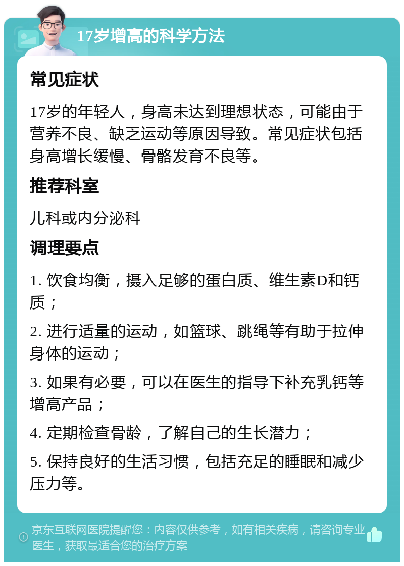 17岁增高的科学方法 常见症状 17岁的年轻人，身高未达到理想状态，可能由于营养不良、缺乏运动等原因导致。常见症状包括身高增长缓慢、骨骼发育不良等。 推荐科室 儿科或内分泌科 调理要点 1. 饮食均衡，摄入足够的蛋白质、维生素D和钙质； 2. 进行适量的运动，如篮球、跳绳等有助于拉伸身体的运动； 3. 如果有必要，可以在医生的指导下补充乳钙等增高产品； 4. 定期检查骨龄，了解自己的生长潜力； 5. 保持良好的生活习惯，包括充足的睡眠和减少压力等。