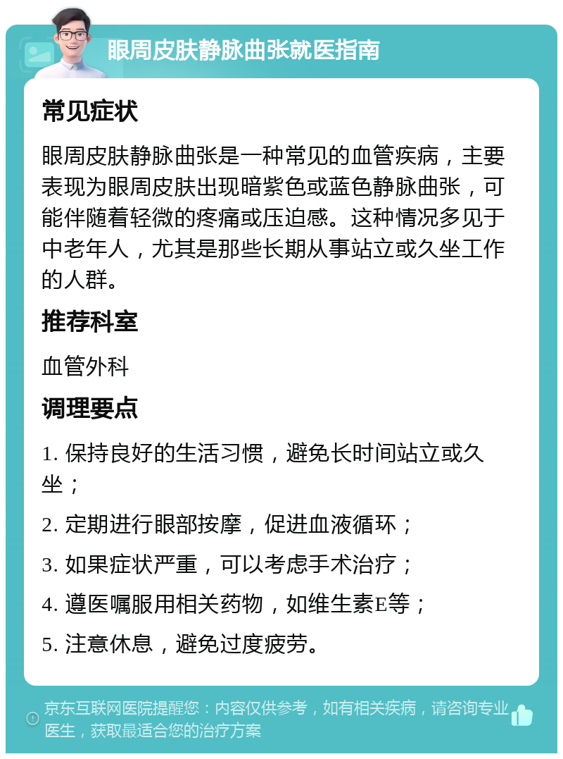 眼周皮肤静脉曲张就医指南 常见症状 眼周皮肤静脉曲张是一种常见的血管疾病，主要表现为眼周皮肤出现暗紫色或蓝色静脉曲张，可能伴随着轻微的疼痛或压迫感。这种情况多见于中老年人，尤其是那些长期从事站立或久坐工作的人群。 推荐科室 血管外科 调理要点 1. 保持良好的生活习惯，避免长时间站立或久坐； 2. 定期进行眼部按摩，促进血液循环； 3. 如果症状严重，可以考虑手术治疗； 4. 遵医嘱服用相关药物，如维生素E等； 5. 注意休息，避免过度疲劳。