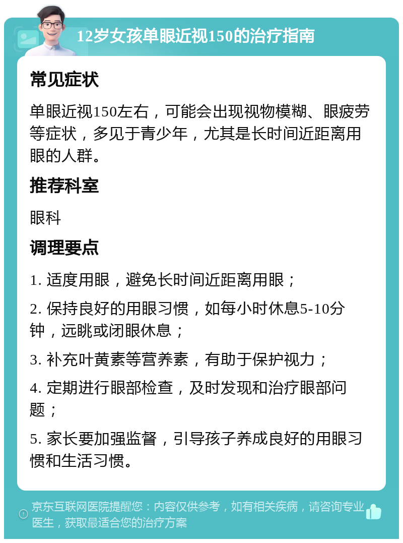 12岁女孩单眼近视150的治疗指南 常见症状 单眼近视150左右，可能会出现视物模糊、眼疲劳等症状，多见于青少年，尤其是长时间近距离用眼的人群。 推荐科室 眼科 调理要点 1. 适度用眼，避免长时间近距离用眼； 2. 保持良好的用眼习惯，如每小时休息5-10分钟，远眺或闭眼休息； 3. 补充叶黄素等营养素，有助于保护视力； 4. 定期进行眼部检查，及时发现和治疗眼部问题； 5. 家长要加强监督，引导孩子养成良好的用眼习惯和生活习惯。