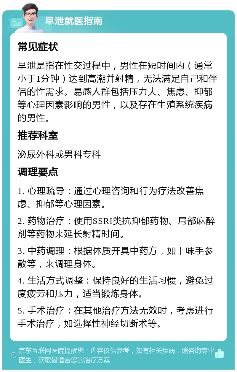 早泄就医指南 常见症状 早泄是指在性交过程中，男性在短时间内（通常小于1分钟）达到高潮并射精，无法满足自己和伴侣的性需求。易感人群包括压力大、焦虑、抑郁等心理因素影响的男性，以及存在生殖系统疾病的男性。 推荐科室 泌尿外科或男科专科 调理要点 1. 心理疏导：通过心理咨询和行为疗法改善焦虑、抑郁等心理因素。 2. 药物治疗：使用SSRI类抗抑郁药物、局部麻醉剂等药物来延长射精时间。 3. 中药调理：根据体质开具中药方，如十味手参散等，来调理身体。 4. 生活方式调整：保持良好的生活习惯，避免过度疲劳和压力，适当锻炼身体。 5. 手术治疗：在其他治疗方法无效时，考虑进行手术治疗，如选择性神经切断术等。