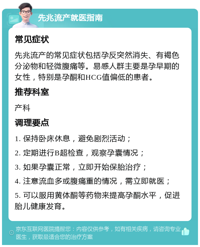 先兆流产就医指南 常见症状 先兆流产的常见症状包括孕反突然消失、有褐色分泌物和轻微腹痛等。易感人群主要是孕早期的女性，特别是孕酮和HCG值偏低的患者。 推荐科室 产科 调理要点 1. 保持卧床休息，避免剧烈活动； 2. 定期进行B超检查，观察孕囊情况； 3. 如果孕囊正常，立即开始保胎治疗； 4. 注意流血多或腹痛重的情况，需立即就医； 5. 可以服用黄体酮等药物来提高孕酮水平，促进胎儿健康发育。