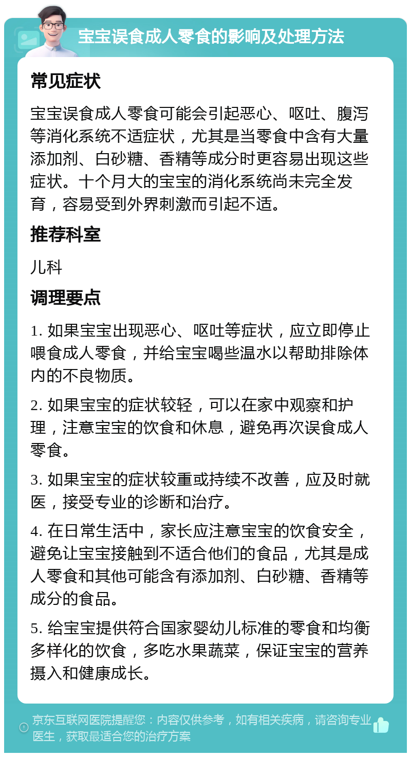 宝宝误食成人零食的影响及处理方法 常见症状 宝宝误食成人零食可能会引起恶心、呕吐、腹泻等消化系统不适症状，尤其是当零食中含有大量添加剂、白砂糖、香精等成分时更容易出现这些症状。十个月大的宝宝的消化系统尚未完全发育，容易受到外界刺激而引起不适。 推荐科室 儿科 调理要点 1. 如果宝宝出现恶心、呕吐等症状，应立即停止喂食成人零食，并给宝宝喝些温水以帮助排除体内的不良物质。 2. 如果宝宝的症状较轻，可以在家中观察和护理，注意宝宝的饮食和休息，避免再次误食成人零食。 3. 如果宝宝的症状较重或持续不改善，应及时就医，接受专业的诊断和治疗。 4. 在日常生活中，家长应注意宝宝的饮食安全，避免让宝宝接触到不适合他们的食品，尤其是成人零食和其他可能含有添加剂、白砂糖、香精等成分的食品。 5. 给宝宝提供符合国家婴幼儿标准的零食和均衡多样化的饮食，多吃水果蔬菜，保证宝宝的营养摄入和健康成长。